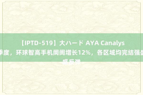 【IPTD-519】大ハード AYA Canalys：二季度，环球智高手机阛阓增长12%，各区域均完结强盛反弹