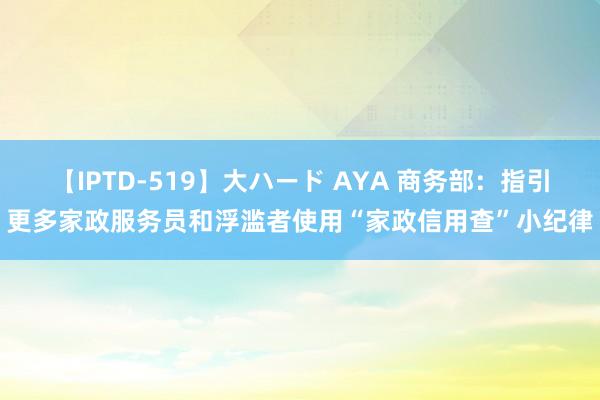 【IPTD-519】大ハード AYA 商务部：指引更多家政服务员和浮滥者使用“家政信用查”小纪律