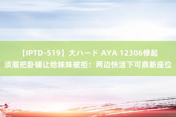 【IPTD-519】大ハード AYA 12306修起须眉把卧铺让给妹妹被拒：两边快活下可鼎新座位