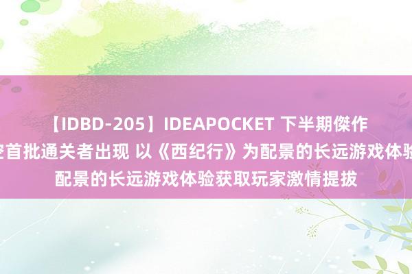 【IDBD-205】IDEAPOCKET 下半期傑作集2009 黑外传悟空首批通关者出现 以《西纪行》为配景的长远游戏体验获取玩家激情提拔