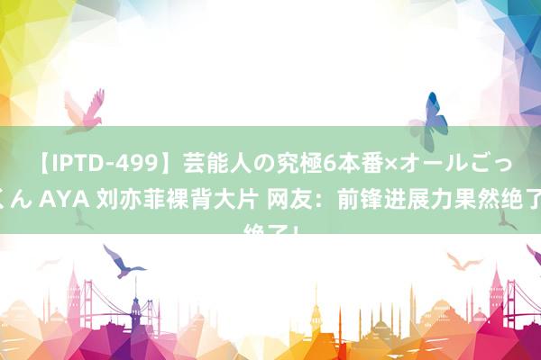 【IPTD-499】芸能人の究極6本番×オールごっくん AYA 刘亦菲裸背大片 网友：前锋进展力果然绝了！