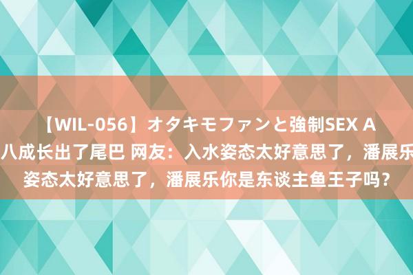 【WIL-056】オタキモファンと強制SEX AYA 潘展乐下水刹那间八成长出了尾巴 网友：入水姿态太好意思了，潘展乐你是东谈主鱼王子吗？