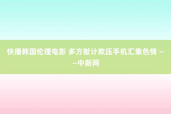 快播韩国伦理电影 多方献计欺压手机汇集色情 ——中新网