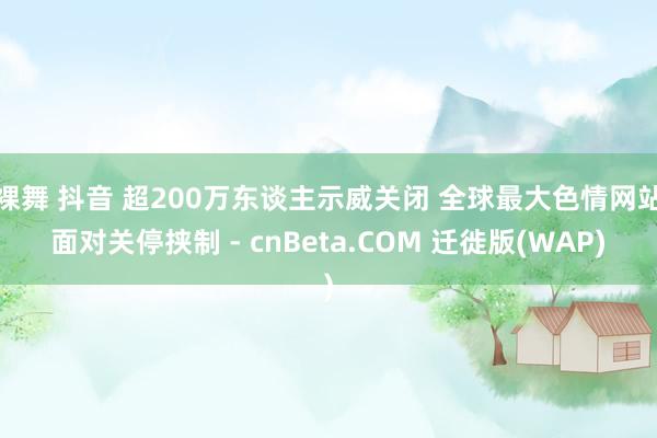 裸舞 抖音 超200万东谈主示威关闭 全球最大色情网站面对关停挟制 - cnBeta.COM 迁徙版(WAP)