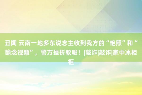 丑闻 云南一地多东说念主收到我方的“艳照”和“瞻念视频”，警方挫折教唆！|敲诈|敲诈|家中冰柜