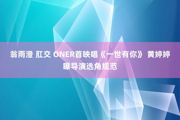 翁雨澄 肛交 ONER首映唱《一世有你》 黄婷婷曝导演选角规范