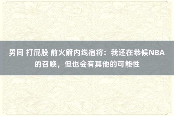 男同 打屁股 前火箭内线宿将：我还在恭候NBA的召唤，但也会有其他的可能性