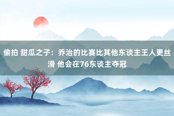 偷拍 甜瓜之子：乔治的比赛比其他东谈主王人更丝滑 他会在76东谈主夺冠