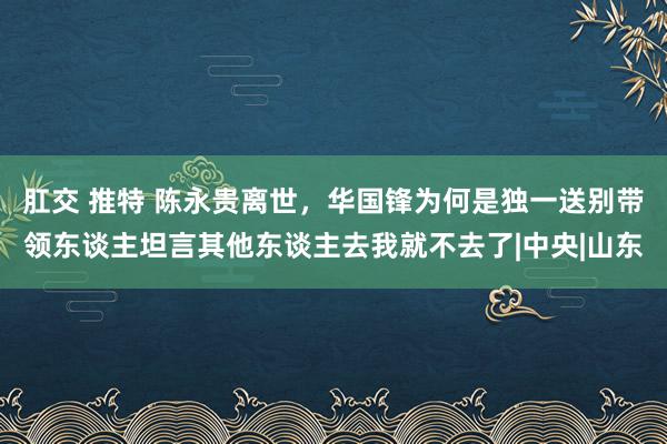 肛交 推特 陈永贵离世，华国锋为何是独一送别带领东谈主坦言其他东谈主去我就不去了|中央|山东