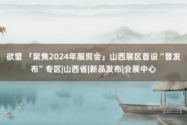 欲望 「聚焦2024年服贸会」山西展区首设“晋发布”专区|山西省|新品发布|会展中心