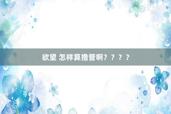 欲望 怎样算撸管啊？？？？