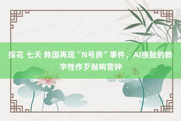 探花 七天 韩国再现“N号房”事件，AI换脸的数字性作歹敲响警钟